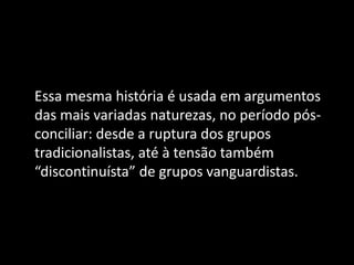 Essa mesma história é usada em argumentos
das mais variadas naturezas, no período pós-
conciliar: desde a ruptura dos grupos
tradicionalistas, até à tensão também
“discontinuísta” de grupos vanguardistas.
 