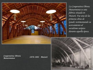 Cooperativa Obrera
Mataronense
1878-1882 Mataró
La Cooperativa Obrera
Mataronense es una
fábrica situada en
Mataró. Fue una de las
primeras obras de
Gaudí, testimoniando su
acercamiento al
socialismo utópico
durante aquella época.
 