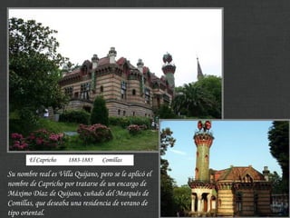 Su nombre real es Villa Quijano, pero se le aplicó el
nombre de Capricho por tratarse de un encargo de
Máximo Díaz de Quijano, cuñado del Marqués de
Comillas, que deseaba una residencia de verano de
tipo oriental.
El Capricho 1883-1885 Comillas
 