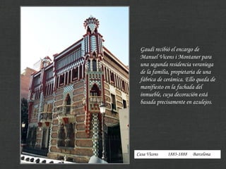 Casa Vicens 1883-1888 Barcelona
Gaudí recibió el encargo de
Manuel Vicens i Montaner para
una segunda residencia veraniega
de la familia, propietaria de una
fábrica de cerámica. Ello queda de
manifiesto en la fachada del
inmueble, cuya decoración está
basada precisamente en azulejos.
 