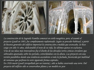 La construcción de la Sagrada Familia comenzó en estilo neogótico, pero, al asumir el
proyecto Gaudí en 1883, fue completamente replanteado. Según su proceder habitual, a partir
de bocetos generales del edificio improvisó la construcción a medida que avanzaba. Se hizo
cargo con sólo 31 años, dedicándole el resto de su vida, los últimos quince en exclusiva.
Una de sus ideas más innovadoras fue el diseño de las elevadas torres cónicas circulares que
sobresalen apuntadas sobre los portales, estrechándose con la altura. Las proyectó con una
torsión parabólica dando una tendencia ascendente a toda la fachada, favorecida por multitud
de ventanas que perforan la torre siguiendo formas espirales.
En 1926 murió Gaudí (atropellado por un tranvía) ; sólo se había construido una torre. Del
proyecto del edificio sólo se conservaban planos y un modelo en yeso
 