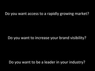 
Do	
  you	
  want	
  access	
  to	
  a	
  rapidly	
  growing	
  market?	
  
                                         	
  
                                         	
  
                                         	
  
 Do	
  you	
  want	
  to	
  increase	
  your	
  brand	
  visibility?	
  
                                         	
  
                                         	
  
                                         	
  
  Do	
  you	
  want	
  to	
  be	
  a	
  leader	
  in	
  your	
  industry?	
  
                                         	
  
 