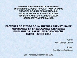 REPÚBLICA BOLIVARIANA DE VENEZUELA
MINISTERIO DEL PODER POPULAR PARA LA SALUD
DIRECCIÓN GENERAL DE INVESTIGACIÓN
Y EDUCACIÓN PARA LA SALUD INTEGRAL
RESIDENCIA ASISTENCIAL PROGRAMADA
CONDUCENTE A ESPECIALIDAD
Autora:
MIC. Gaudys Chacín
Tutora:
Dra. Mariela Rodríguez
San Francisco, diciembre de 2018
 