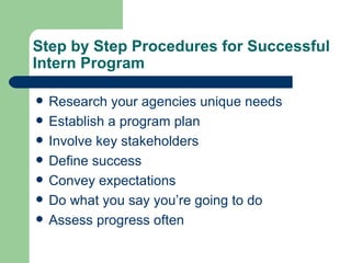 Step by Step Procedures for Successful Intern Program Research your agencies unique needs Establish a program plan Involve key stakeholders Define success  Convey expectations Do what you say you’re going to do Assess progress often 
