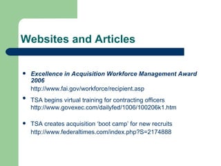 Websites and Articles Excellence in Acquisition Workforce Management Award 2006 http://www.fai.gov/workforce/recipient.asp TSA begins virtual training for contracting officers   http://www.govexec.com/dailyfed/1006/100206k1.htm TSA creates acquisition ‘boot camp’ for new recruits  http://www.federaltimes.com/index.php?S=2174888 