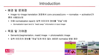 4
• 배경 및 문제점
§ Image-to-image translation 과정에서 conv process(conv → normalize → activation)가
흔히 사용되는데
§ 이때 normalization layer는 입력 이미지의 정보를 “유실”시킴
Ø Normalization layer tend to “wash away” information in input image
• 목표 및 기여점
§ Semantic(segmentation, mask) image → photorealistic image
§ 입력 이미지의 정보를 “유실”되게 하지 않는 새로운 normalize 방법 제안
Introduction
 