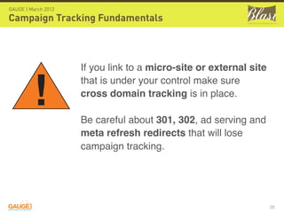 GAUGE | March 2012

Campaign Tracking Fundamentals



                     If you link to a micro-site or external site


         !           that is under your control make sure
                     cross domain tracking is in place.

                     Be careful about 301, 302, ad serving and
                     meta refresh redirects that will lose
                     campaign tracking.




                                                                    26
 