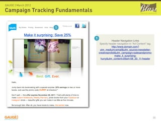 GAUGE | March 2012

Campaign Tracking Fundamentals

                     1


                                 1
                                                 Header Navigation Links
                                      Specify header navigation in “Ad Content” tag.
                                                 http://www.domain.com?
                                      utm_medium=email&utm_source=newsletter-
                                     creativeprolist&utm_campaign=salesandpromo-
                                                    make_it_surprising-
                                       hurry&utm_content=09am-08_20_11-header




                                                                                       35
 