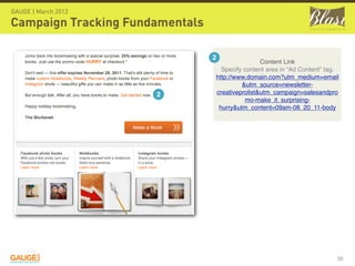 GAUGE | March 2012

Campaign Tracking Fundamentals

                                 2
                                                 Content Link
                                   Specify content area in “Ad Content” tag.
                                 http://www.domain.com?utm_medium=email
                                          &utm_source=newsletter-
                      2          creativeprolist&utm_campaign=salesandpro
                                            mo-make_it_surprising-
                                  hurry&utm_content=09am-08_20_11-body




                                                                           36
 