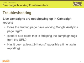 GAUGE | March 2012

Campaign Tracking Fundamentals

Troubleshooting
Live campaigns are not showing up in Campaign
reports
  • Does the landing page have working Google Analytics
      page tags?
  • Is there a re-direct that is stripping the campaign tags
      from the URL?
  • Has it been at least 24 hours? (possibly a time lag in
      reporting)



                                                               62
 