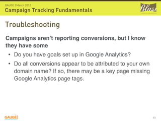 GAUGE | March 2012

Campaign Tracking Fundamentals

Troubleshooting
Campaigns aren’t reporting conversions, but I know
they have some
  • Do you have goals set up in Google Analytics?
  • Do all conversions appear to be attributed to your own
      domain name? If so, there may be a key page missing
      Google Analytics page tags.




                                                             63
 