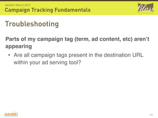 GAUGE | March 2012

Campaign Tracking Fundamentals

Troubleshooting
Parts of my campaign tag (term, ad content, etc) aren’t
appearing
  • Are all campaign tags present in the destination URL
      within your ad serving tool?




                                                           64
 