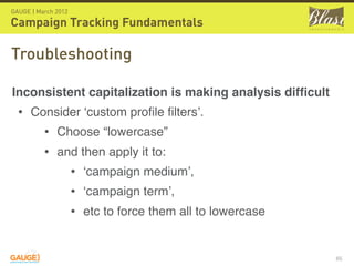 GAUGE | March 2012

Campaign Tracking Fundamentals

Troubleshooting

Inconsistent capitalization is making analysis difﬁcult
  • Consider ‘custom proﬁle ﬁlters’.
      • Choose “lowercase”
      • and then apply it to:
          • ‘campaign medium’,
          • ‘campaign term’,
          • etc to force them all to lowercase

                                                          65
 
