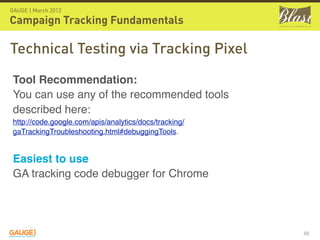 GAUGE | March 2012

Campaign Tracking Fundamentals

Technical Testing via Tracking Pixel
 Tool Recommendation: 
 You can use any of the recommended tools
 described here: 
 http://code.google.com/apis/analytics/docs/tracking/
 gaTrackingTroubleshooting.html#debuggingTools.  


 Easiest to use
 GA tracking code debugger for Chrome




                                                        66
 