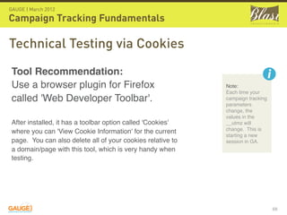 GAUGE | March 2012

Campaign Tracking Fundamentals

Technical Testing via Cookies
 Tool Recommendation: 
 Use a browser plugin for Firefox                             Note:
                                                              Each time your
 called 'Web Developer Toolbar'.                              campaign tracking
                                                              parameters
                                                              change, the
                                                              values in the
 After installed, it has a toolbar option called 'Cookies'    __utmz will
                                                              change.  This is
 where you can 'View Cookie Information' for the current
                                                              starting a new
 page.  You can also delete all of your cookies relative to   session in GA.
 a domain/page with this tool, which is very handy when
 testing.




                                                                                  68
 
