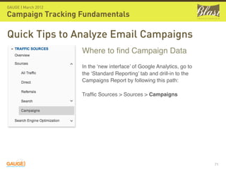 GAUGE | March 2012

Campaign Tracking Fundamentals

Quick Tips to Analyze Email Campaigns
                     Where to ﬁnd Campaign Data
                     In the ‘new interface’ of Google Analytics, go to
                     the ‘Standard Reporting’ tab and drill-in to the
                     Campaigns Report by following this path:

                     Trafﬁc Sources > Sources > Campaigns




                                                                         71
 