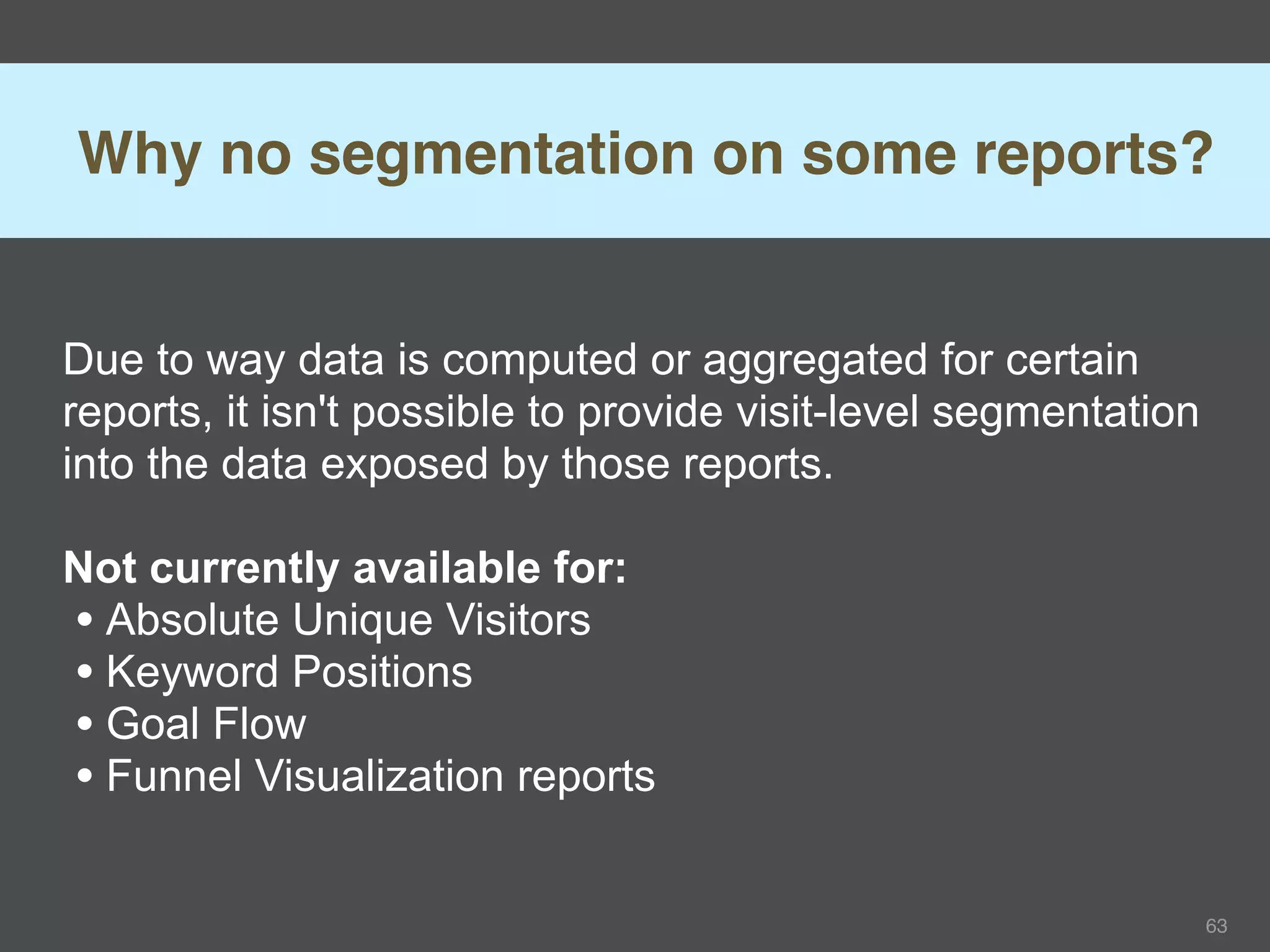 Why no segmentation on some reports?


Due to way data is computed or aggregated for certain
reports, it isn't possible to provide visit-level segmentation
into the data exposed by those reports.

Not currently available for:
• Absolute Unique Visitors
• Keyword Positions
• Goal Flow
• Funnel Visualization reports

                                                                 63
 
