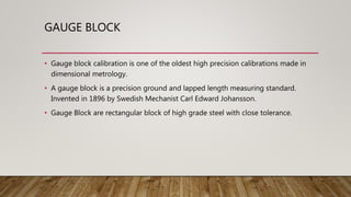 GAUGE BLOCK
• Gauge block calibration is one of the oldest high precision calibrations made in
dimensional metrology.
• A gauge block is a precision ground and lapped length measuring standard.
Invented in 1896 by Swedish Mechanist Carl Edward Johansson.
• Gauge Block are rectangular block of high grade steel with close tolerance.
 