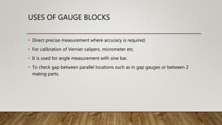 USES OF GAUGE BLOCKS
• Direct precise measurement where accuracy is required.
• For calibration of Vernier calipers, micrometer etc.
• It is used for angle measurement with sine bar.
• To check gap between parallel locations such as in gap gauges or between 2
mating parts.
 