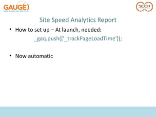 Site Speed Analytics Report
• How to set up – At launch, needed:
         _gaq.push(['_trackPageLoadTime']);

• Now automatic
 