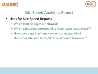 Site Speed Analytics Report
• Uses for Site Speed Reports
   –   Which landing pages are slowest?
   –   Which campaigns correspond to faster page loads overall?
   –   How does page load time vary across geographies?
   –   Does your site load faster/slow for different browsers?
 
