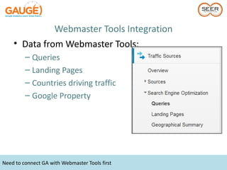 Webmaster Tools Integration
    • Data from Webmaster Tools:
         – Queries
         – Landing Pages
         – Countries driving traffic
         – Google Property




Need to connect GA with Webmaster Tools first
 