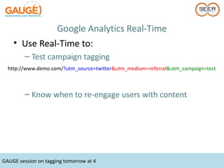 Google Analytics Real-Time
    • Use Real-Time to:
         – Test campaign tagging
  http://www.demo.com/?utm_source=twitter&utm_medium=referral&utm_campaign=test



         – Know when to re-engage users with content




GAUGE session on tagging tomorrow at 4
 