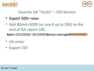 Favorite GA “Hacks” – Old Version
    • Export 500+ rows
    • Add &limit=5000 (or any # up to 20K) to the
      end of GA report URL

    • Hit enter
    • Export CSV



GA won’t change
 