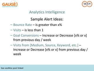 Analytics Intelligence
                         Sample Alert Ideas:
         – Bounce Rate – is greater than x%
         – Visits – is less than 1
         – Goal Conversions – Increase or Decrease [x% or x]
           from previous day / week
         – Visits from [Medium, Source, Keyword, etc.] –
           Increase or Decrease [x% or x] from previous day /
           week


See seoMoz post linked
 
