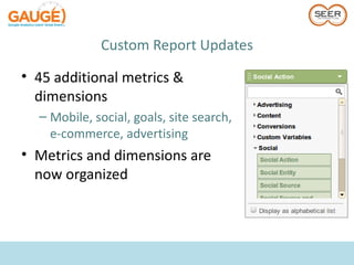 Custom Report Updates

• 45 additional metrics &
  dimensions
  – Mobile, social, goals, site search,
    e-commerce, advertising
• Metrics and dimensions are
  now organized
 