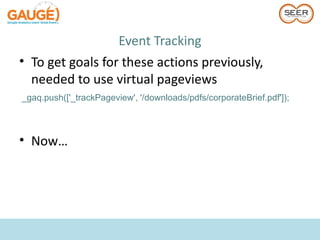 Event Tracking
• To get goals for these actions previously,
  needed to use virtual pageviews
_gaq.push(['_trackPageview', '/downloads/pdfs/corporateBrief.pdf']);



• Now…
 