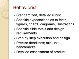 Behaviorist
 Standardized, detailed rubric
 Specific expectations as to facts,
  figures, charts, diagrams, illustrations
 Specific slide totals and design
  requirements
 Step by step execution and design
 Precise deadlines; mid-unit
  benchmarks
 Detailed assessment of product
 