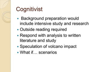 Cognitivist
  Background preparation would
  include intensive study and research
 Outside reading required
 Respond with analysis to written
  literature and study
 Speculation of volcano impact
 What if… scenarios
 