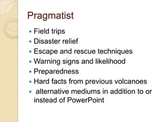 Pragmatist
 Field trips
 Disaster relief
 Escape and rescue techniques
 Warning signs and likelihood
 Preparedness
 Hard facts from previous volcanoes
 alternative mediums in addition to or
  instead of PowerPoint
 