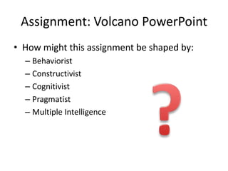 Assignment: Volcano PowerPoint
• How might this assignment be shaped by:
  – Behaviorist
  – Constructivist
  – Cognitivist
  – Pragmatist
  – Multiple Intelligence
 