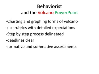 Behaviorist
        and the Volcano PowerPoint
-Charting and graphing forms of volcano
-use rubrics with detailed expectations
-Step by step process delineated
-deadlines clear
-formative and summative assessments
 