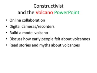 Constructivist
        and the Volcano PowerPoint
•   Online collaboration
•   Digital cameras/recorders
•   Build a model volcano
•   Discuss how early people felt about volcanoes
•   Read stories and myths about volcanoes
 