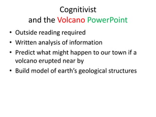 Cognitivist
      and the Volcano PowerPoint
• Outside reading required
• Written analysis of information
• Predict what might happen to our town if a
  volcano erupted near by
• Build model of earth’s geological structures
 