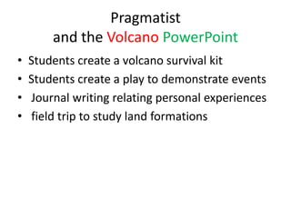 Pragmatist
        and the Volcano PowerPoint
•   Students create a volcano survival kit
•   Students create a play to demonstrate events
•   Journal writing relating personal experiences
•   field trip to study land formations
 
