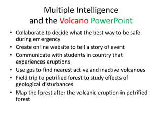 Multiple Intelligence
        and the Volcano PowerPoint
• Collaborate to decide what the best way to be safe
  during emergency
• Create online website to tell a story of event
• Communicate with students in country that
  experiences eruptions
• Use gps to find nearest active and inactive volcanoes
• Field trip to petrified forest to study effects of
  geological disturbances
• Map the forest after the volcanic eruption in petrified
  forest
 