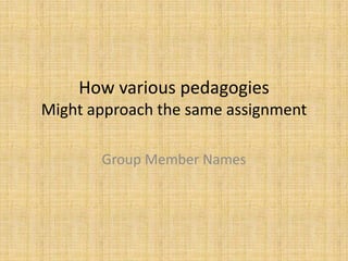 How various pedagogies
Might approach the same assignment

       Group Member Names
 