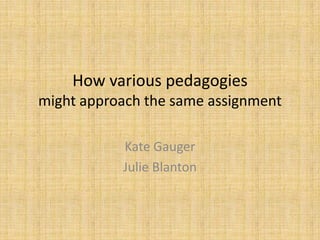 How various pedagogies
might approach the same assignment

           Kate Gauger
           Julie Blanton
 