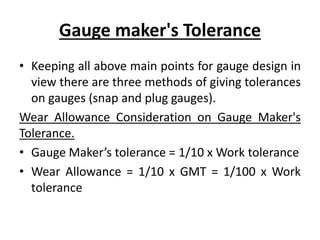 Gauge maker's Tolerance
• Keeping all above main points for gauge design in
view there are three methods of giving tolerances
on gauges (snap and plug gauges).
Wear Allowance Consideration on Gauge Maker's
Tolerance.
• Gauge Maker’s tolerance = 1/10 x Work tolerance
• Wear Allowance = 1/10 x GMT = 1/100 x Work
tolerance
 