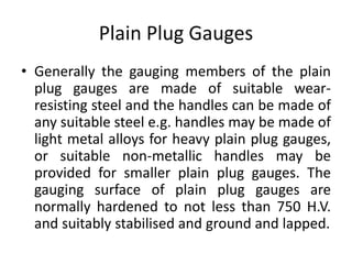 Plain Plug Gauges
• Generally the gauging members of the plain
plug gauges are made of suitable wear-
resisting steel and the handles can be made of
any suitable steel e.g. handles may be made of
light metal alloys for heavy plain plug gauges,
or suitable non-metallic handles may be
provided for smaller plain plug gauges. The
gauging surface of plain plug gauges are
normally hardened to not less than 750 H.V.
and suitably stabilised and ground and lapped.
 
