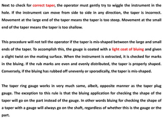 Next to check for correct taper, the operator must gently try to wiggle the instrument in the
hole. If the instrument can move from side to side in any direction, the taper is incorrect.
Movement at the large end of the taper means the taper is too steep. Movement at the small
end of the taper means the taper is too shallow.
This procedure will not tell the operator if the taper is mis-shaped between the large and small
ends of the taper. To accomplish this, the gauge is coated with a light coat of bluing and given
a slight twist on the mating surface. When the instrument is extracted, it is checked for marks
in the bluing. If the rub marks are even and evenly distributed, the taper is properly shaped.
Conversely, if the bluing has rubbed off unevenly or sporadically, the taper is mis-shaped.
The taper ring gauge works in very much same, albeit, opposite manner as the taper plug
gauge. The exception to this rule is that the bluing application for checking the shape of the
taper will go on the part instead of the gauge. In other words bluing for checking the shape of
a taper with a gauge will always go on the shaft, regardless of whether this is the gauge or the
part.
 