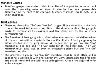 Standard Gauges
• Standard gauges are made to the Basic Size of the part to be tested and
have the measuring member equal in size to the mean permissible
dimension of the part to be checked. A standard gauge should mate with
some snugness.
Limit Gauges
• These are also called “Go” and “No Go” gauges. These are made to the limit
sizes of the work to be measured. One of the sides or ends of the gauge is
made to correspond to maximum and the other end to the minimum
permissible size.
• The function of limit gauges is to determine whether the actual dimensions
of the work are within or outside the specified limits. A limit gauge may be
either double end or progressive. A double end gauge has the “Go”
member at one end and “No Go” member at the other end. The “Go”
member must pass into or over an acceptable piece but the “No Go”
member should not.
• The progressive gauge has “No Go” members next to each other and is
applied to a workpiece with one movement. Some gauges are fixed for only
one set of limits and are said to be solid gauges. Others are adjustable for
various ranges.
 