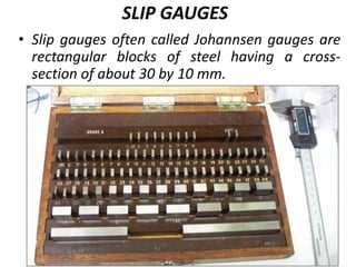 SLIP GAUGES
• Slip gauges often called Johannsen gauges are
rectangular blocks of steel having a cross-
section of about 30 by 10 mm.
 