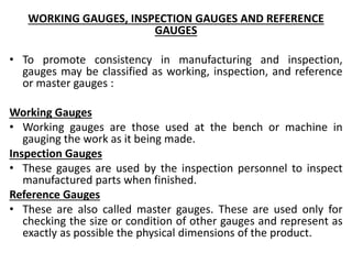 WORKING GAUGES, INSPECTION GAUGES AND REFERENCE
GAUGES
• To promote consistency in manufacturing and inspection,
gauges may be classified as working, inspection, and reference
or master gauges :
Working Gauges
• Working gauges are those used at the bench or machine in
gauging the work as it being made.
Inspection Gauges
• These gauges are used by the inspection personnel to inspect
manufactured parts when finished.
Reference Gauges
• These are also called master gauges. These are used only for
checking the size or condition of other gauges and represent as
exactly as possible the physical dimensions of the product.
 
