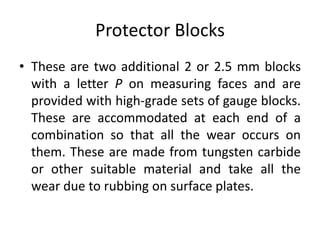 Protector Blocks
• These are two additional 2 or 2.5 mm blocks
with a letter P on measuring faces and are
provided with high-grade sets of gauge blocks.
These are accommodated at each end of a
combination so that all the wear occurs on
them. These are made from tungsten carbide
or other suitable material and take all the
wear due to rubbing on surface plates.
 