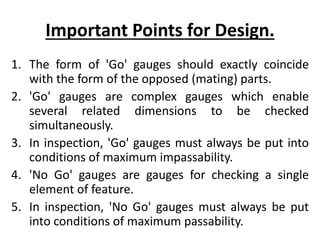Important Points for Design.
1. The form of 'Go' gauges should exactly coincide
with the form of the opposed (mating) parts.
2. 'Go' gauges are complex gauges which enable
several related dimensions to be checked
simultaneously.
3. In inspection, 'Go' gauges must always be put into
conditions of maximum impassability.
4. 'No Go' gauges are gauges for checking a single
element of feature.
5. In inspection, 'No Go' gauges must always be put
into conditions of maximum passability.
 